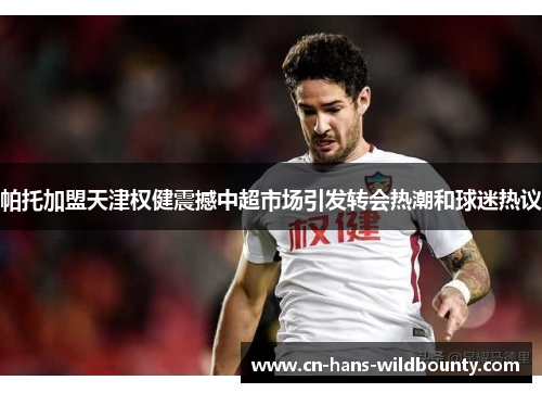 帕托加盟天津权健震撼中超市场引发转会热潮和球迷热议 帕托加盟天津权健震撼中超市场引发转会热潮和球迷热议