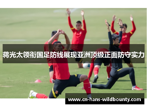 蒋光太领衔国足防线展现亚洲顶级正面防守实力