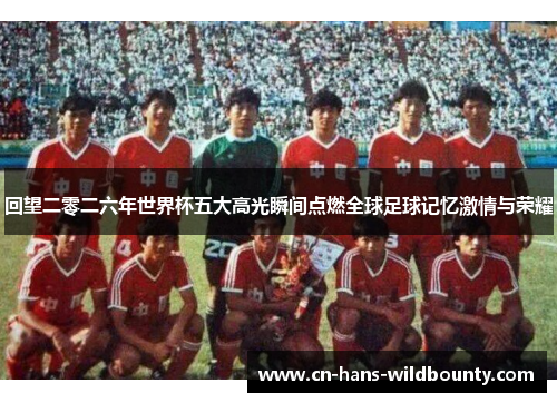 回望二零二六年世界杯五大高光瞬间点燃全球足球记忆激情与荣耀