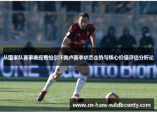 从国家队赛事表现看恰尔汗奥卢赛季状态走势与核心价值评估分析论